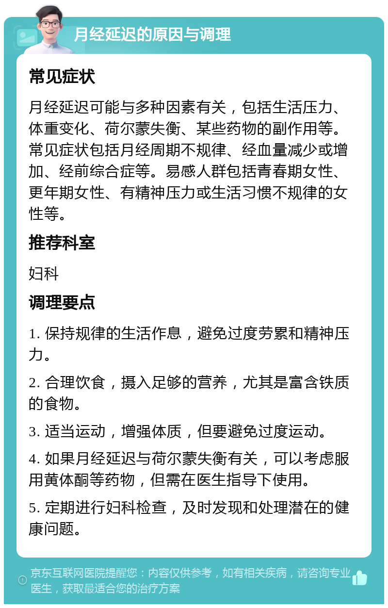 月经延迟的原因与调理 常见症状 月经延迟可能与多种因素有关，包括生活压力、体重变化、荷尔蒙失衡、某些药物的副作用等。常见症状包括月经周期不规律、经血量减少或增加、经前综合症等。易感人群包括青春期女性、更年期女性、有精神压力或生活习惯不规律的女性等。 推荐科室 妇科 调理要点 1. 保持规律的生活作息，避免过度劳累和精神压力。 2. 合理饮食，摄入足够的营养，尤其是富含铁质的食物。 3. 适当运动，增强体质，但要避免过度运动。 4. 如果月经延迟与荷尔蒙失衡有关，可以考虑服用黄体酮等药物，但需在医生指导下使用。 5. 定期进行妇科检查，及时发现和处理潜在的健康问题。