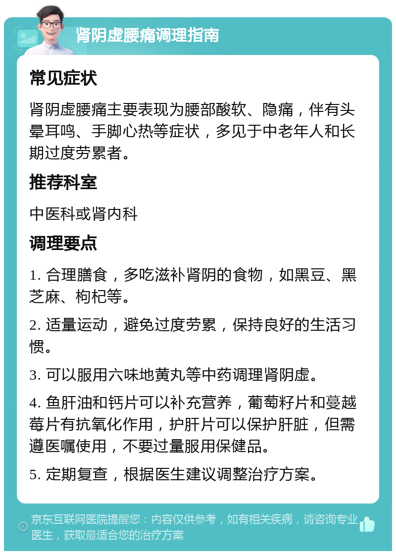 肾阴虚腰痛调理指南 常见症状 肾阴虚腰痛主要表现为腰部酸软、隐痛，伴有头晕耳鸣、手脚心热等症状，多见于中老年人和长期过度劳累者。 推荐科室 中医科或肾内科 调理要点 1. 合理膳食，多吃滋补肾阴的食物，如黑豆、黑芝麻、枸杞等。 2. 适量运动，避免过度劳累，保持良好的生活习惯。 3. 可以服用六味地黄丸等中药调理肾阴虚。 4. 鱼肝油和钙片可以补充营养，葡萄籽片和蔓越莓片有抗氧化作用，护肝片可以保护肝脏，但需遵医嘱使用，不要过量服用保健品。 5. 定期复查，根据医生建议调整治疗方案。