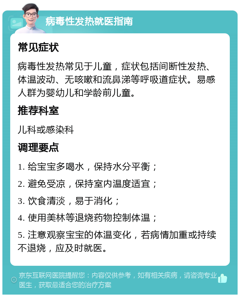 病毒性发热就医指南 常见症状 病毒性发热常见于儿童，症状包括间断性发热、体温波动、无咳嗽和流鼻涕等呼吸道症状。易感人群为婴幼儿和学龄前儿童。 推荐科室 儿科或感染科 调理要点 1. 给宝宝多喝水，保持水分平衡； 2. 避免受凉，保持室内温度适宜； 3. 饮食清淡，易于消化； 4. 使用美林等退烧药物控制体温； 5. 注意观察宝宝的体温变化，若病情加重或持续不退烧，应及时就医。