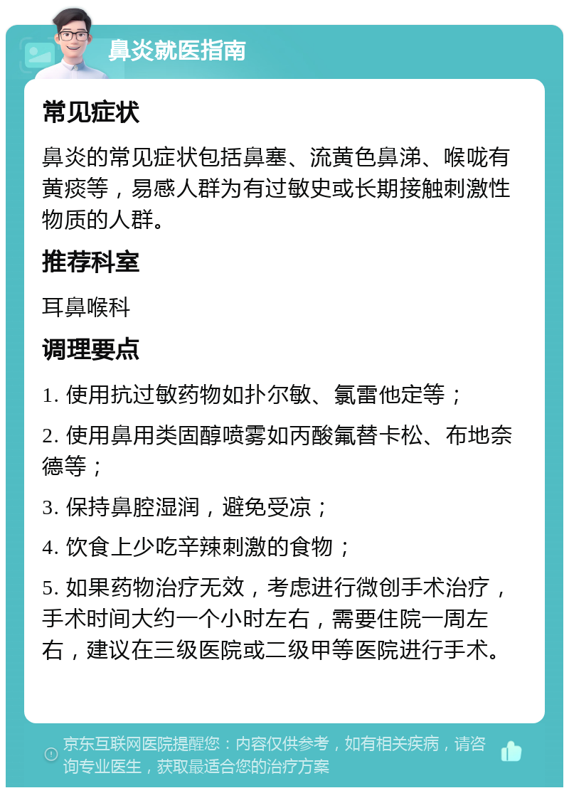 鼻炎就医指南 常见症状 鼻炎的常见症状包括鼻塞、流黄色鼻涕、喉咙有黄痰等，易感人群为有过敏史或长期接触刺激性物质的人群。 推荐科室 耳鼻喉科 调理要点 1. 使用抗过敏药物如扑尔敏、氯雷他定等； 2. 使用鼻用类固醇喷雾如丙酸氟替卡松、布地奈德等； 3. 保持鼻腔湿润，避免受凉； 4. 饮食上少吃辛辣刺激的食物； 5. 如果药物治疗无效，考虑进行微创手术治疗，手术时间大约一个小时左右，需要住院一周左右，建议在三级医院或二级甲等医院进行手术。