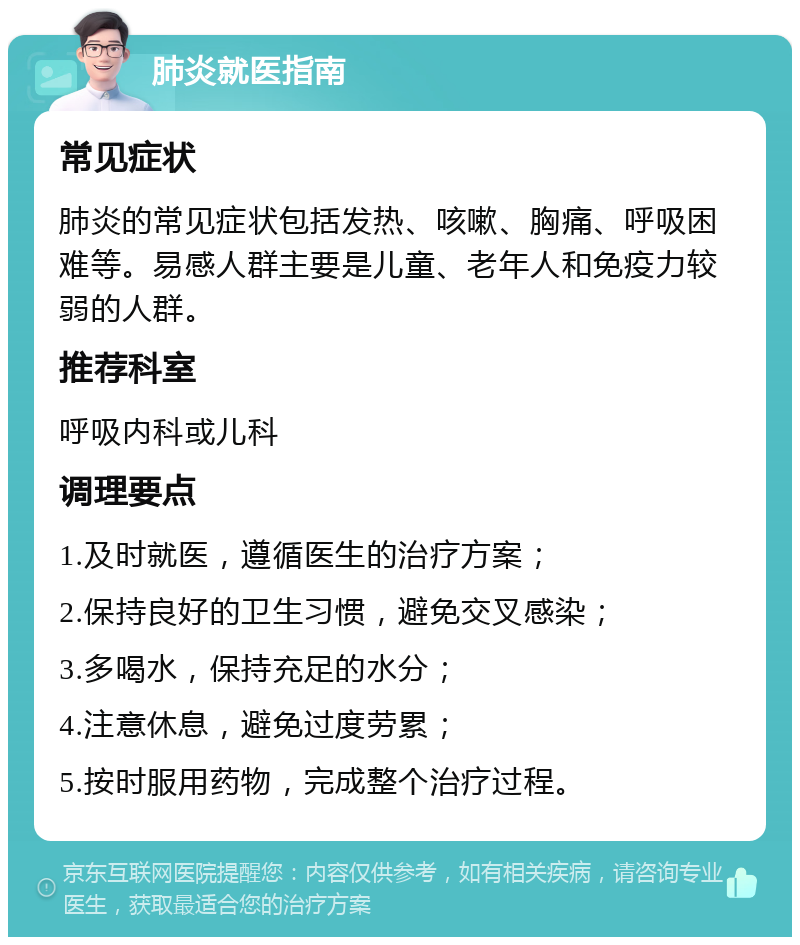 肺炎就医指南 常见症状 肺炎的常见症状包括发热、咳嗽、胸痛、呼吸困难等。易感人群主要是儿童、老年人和免疫力较弱的人群。 推荐科室 呼吸内科或儿科 调理要点 1.及时就医，遵循医生的治疗方案； 2.保持良好的卫生习惯，避免交叉感染； 3.多喝水，保持充足的水分； 4.注意休息，避免过度劳累； 5.按时服用药物，完成整个治疗过程。