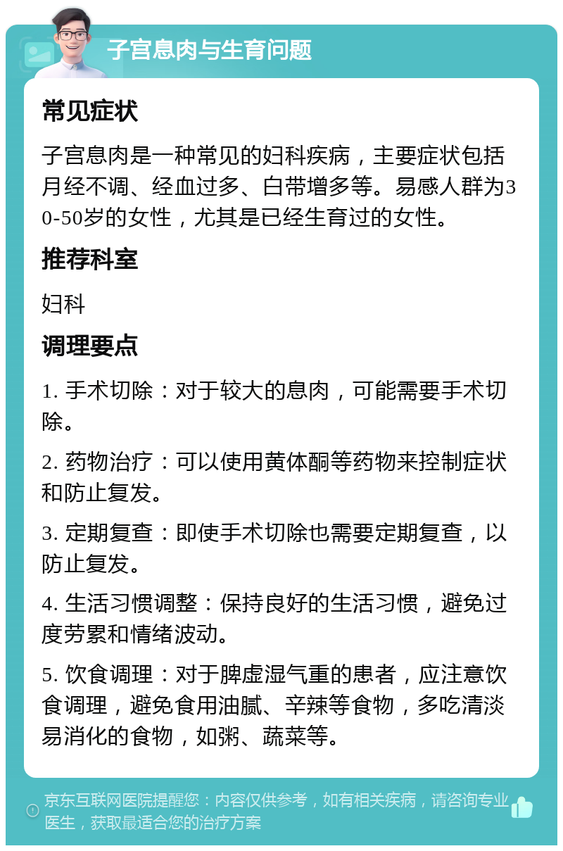 子宫息肉与生育问题 常见症状 子宫息肉是一种常见的妇科疾病，主要症状包括月经不调、经血过多、白带增多等。易感人群为30-50岁的女性，尤其是已经生育过的女性。 推荐科室 妇科 调理要点 1. 手术切除：对于较大的息肉，可能需要手术切除。 2. 药物治疗：可以使用黄体酮等药物来控制症状和防止复发。 3. 定期复查：即使手术切除也需要定期复查，以防止复发。 4. 生活习惯调整：保持良好的生活习惯，避免过度劳累和情绪波动。 5. 饮食调理：对于脾虚湿气重的患者，应注意饮食调理，避免食用油腻、辛辣等食物，多吃清淡易消化的食物，如粥、蔬菜等。