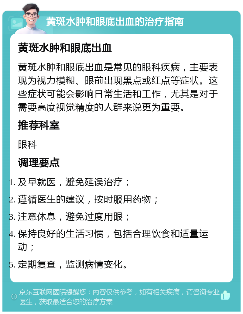 黄斑水肿和眼底出血的治疗指南 黄斑水肿和眼底出血 黄斑水肿和眼底出血是常见的眼科疾病，主要表现为视力模糊、眼前出现黑点或红点等症状。这些症状可能会影响日常生活和工作，尤其是对于需要高度视觉精度的人群来说更为重要。 推荐科室 眼科 调理要点 及早就医，避免延误治疗； 遵循医生的建议，按时服用药物； 注意休息，避免过度用眼； 保持良好的生活习惯，包括合理饮食和适量运动； 定期复查，监测病情变化。