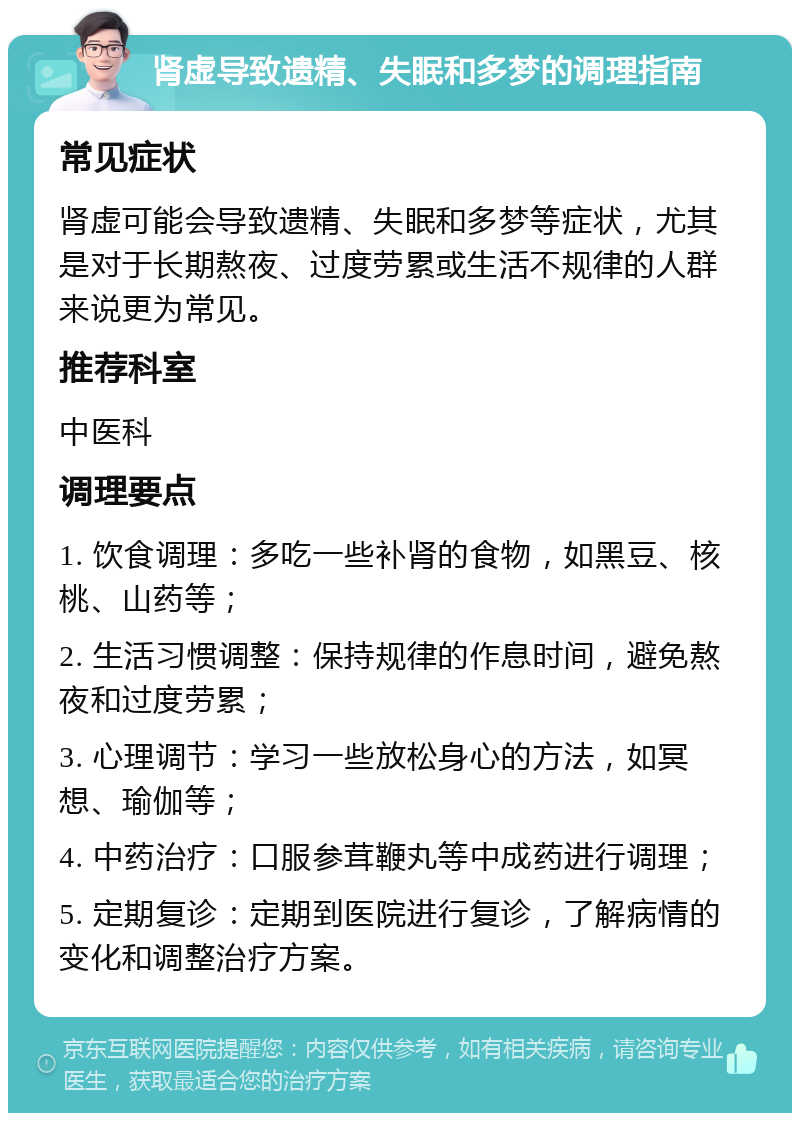 肾虚导致遗精、失眠和多梦的调理指南 常见症状 肾虚可能会导致遗精、失眠和多梦等症状，尤其是对于长期熬夜、过度劳累或生活不规律的人群来说更为常见。 推荐科室 中医科 调理要点 1. 饮食调理：多吃一些补肾的食物，如黑豆、核桃、山药等； 2. 生活习惯调整：保持规律的作息时间，避免熬夜和过度劳累； 3. 心理调节：学习一些放松身心的方法，如冥想、瑜伽等； 4. 中药治疗：口服参茸鞭丸等中成药进行调理； 5. 定期复诊：定期到医院进行复诊，了解病情的变化和调整治疗方案。