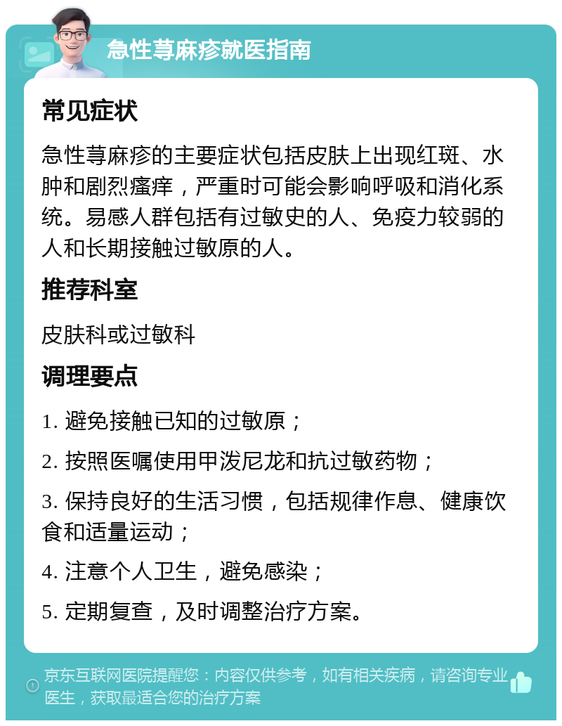 急性荨麻疹就医指南 常见症状 急性荨麻疹的主要症状包括皮肤上出现红斑、水肿和剧烈瘙痒，严重时可能会影响呼吸和消化系统。易感人群包括有过敏史的人、免疫力较弱的人和长期接触过敏原的人。 推荐科室 皮肤科或过敏科 调理要点 1. 避免接触已知的过敏原； 2. 按照医嘱使用甲泼尼龙和抗过敏药物； 3. 保持良好的生活习惯，包括规律作息、健康饮食和适量运动； 4. 注意个人卫生，避免感染； 5. 定期复查，及时调整治疗方案。