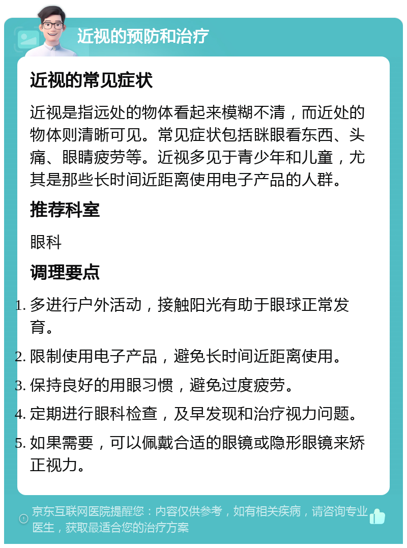 近视的预防和治疗 近视的常见症状 近视是指远处的物体看起来模糊不清，而近处的物体则清晰可见。常见症状包括眯眼看东西、头痛、眼睛疲劳等。近视多见于青少年和儿童，尤其是那些长时间近距离使用电子产品的人群。 推荐科室 眼科 调理要点 多进行户外活动，接触阳光有助于眼球正常发育。 限制使用电子产品，避免长时间近距离使用。 保持良好的用眼习惯，避免过度疲劳。 定期进行眼科检查，及早发现和治疗视力问题。 如果需要，可以佩戴合适的眼镜或隐形眼镜来矫正视力。