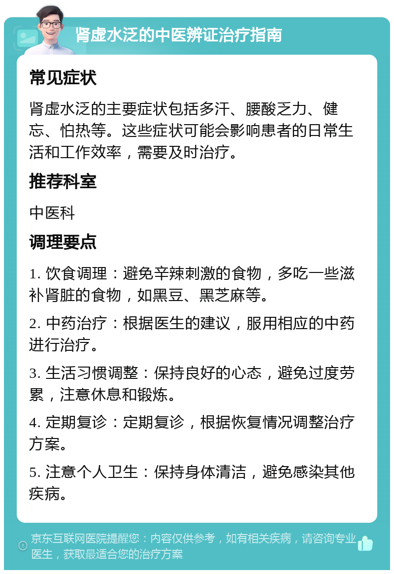 肾虚水泛的中医辨证治疗指南 常见症状 肾虚水泛的主要症状包括多汗、腰酸乏力、健忘、怕热等。这些症状可能会影响患者的日常生活和工作效率，需要及时治疗。 推荐科室 中医科 调理要点 1. 饮食调理：避免辛辣刺激的食物，多吃一些滋补肾脏的食物，如黑豆、黑芝麻等。 2. 中药治疗：根据医生的建议，服用相应的中药进行治疗。 3. 生活习惯调整：保持良好的心态，避免过度劳累，注意休息和锻炼。 4. 定期复诊：定期复诊，根据恢复情况调整治疗方案。 5. 注意个人卫生：保持身体清洁，避免感染其他疾病。