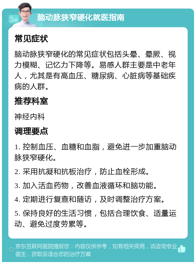 脑动脉狭窄硬化就医指南 常见症状 脑动脉狭窄硬化的常见症状包括头晕、晕厥、视力模糊、记忆力下降等。易感人群主要是中老年人，尤其是有高血压、糖尿病、心脏病等基础疾病的人群。 推荐科室 神经内科 调理要点 1. 控制血压、血糖和血脂，避免进一步加重脑动脉狭窄硬化。 2. 采用抗凝和抗板治疗，防止血栓形成。 3. 加入活血药物，改善血液循环和脑功能。 4. 定期进行复查和随访，及时调整治疗方案。 5. 保持良好的生活习惯，包括合理饮食、适量运动、避免过度劳累等。