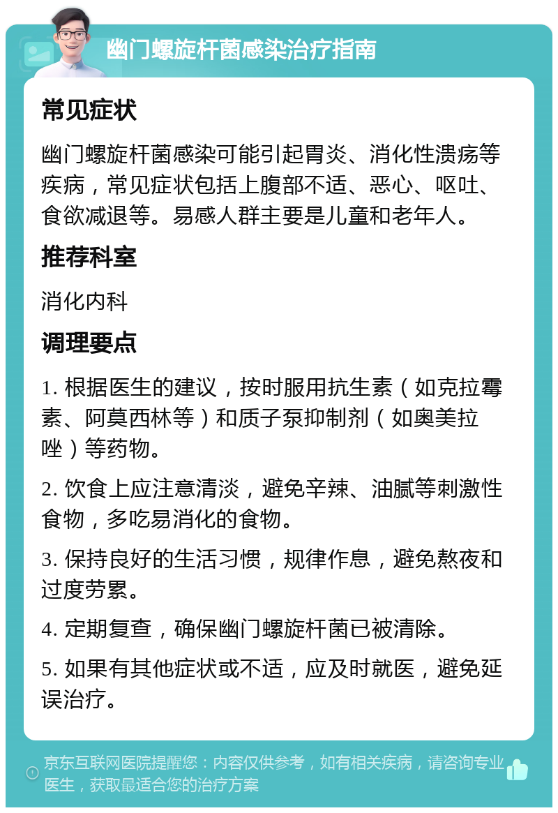 幽门螺旋杆菌感染治疗指南 常见症状 幽门螺旋杆菌感染可能引起胃炎、消化性溃疡等疾病，常见症状包括上腹部不适、恶心、呕吐、食欲减退等。易感人群主要是儿童和老年人。 推荐科室 消化内科 调理要点 1. 根据医生的建议，按时服用抗生素（如克拉霉素、阿莫西林等）和质子泵抑制剂（如奥美拉唑）等药物。 2. 饮食上应注意清淡，避免辛辣、油腻等刺激性食物，多吃易消化的食物。 3. 保持良好的生活习惯，规律作息，避免熬夜和过度劳累。 4. 定期复查，确保幽门螺旋杆菌已被清除。 5. 如果有其他症状或不适，应及时就医，避免延误治疗。