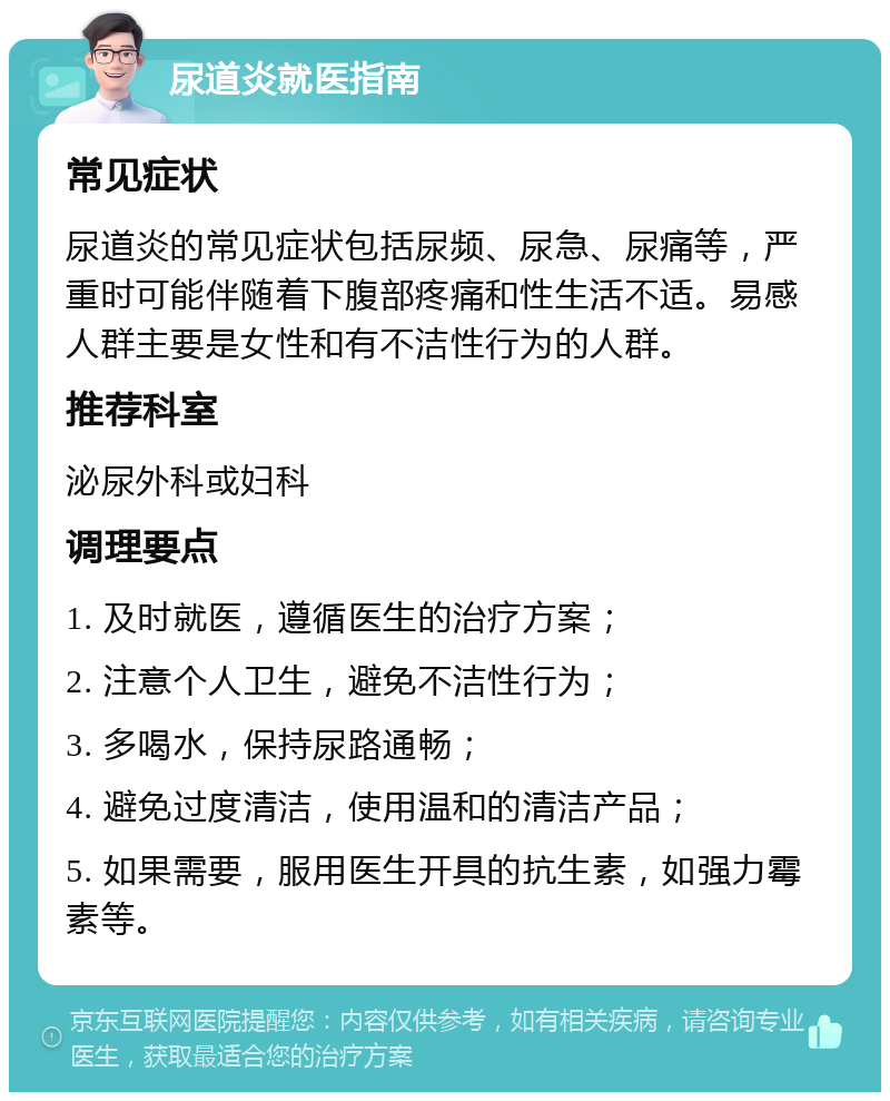 尿道炎就医指南 常见症状 尿道炎的常见症状包括尿频、尿急、尿痛等，严重时可能伴随着下腹部疼痛和性生活不适。易感人群主要是女性和有不洁性行为的人群。 推荐科室 泌尿外科或妇科 调理要点 1. 及时就医，遵循医生的治疗方案； 2. 注意个人卫生，避免不洁性行为； 3. 多喝水，保持尿路通畅； 4. 避免过度清洁，使用温和的清洁产品； 5. 如果需要，服用医生开具的抗生素，如强力霉素等。