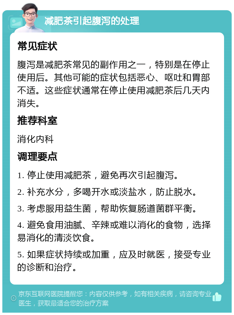 减肥茶引起腹泻的处理 常见症状 腹泻是减肥茶常见的副作用之一，特别是在停止使用后。其他可能的症状包括恶心、呕吐和胃部不适。这些症状通常在停止使用减肥茶后几天内消失。 推荐科室 消化内科 调理要点 1. 停止使用减肥茶，避免再次引起腹泻。 2. 补充水分，多喝开水或淡盐水，防止脱水。 3. 考虑服用益生菌，帮助恢复肠道菌群平衡。 4. 避免食用油腻、辛辣或难以消化的食物，选择易消化的清淡饮食。 5. 如果症状持续或加重，应及时就医，接受专业的诊断和治疗。