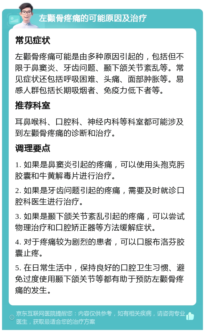 左颧骨疼痛的可能原因及治疗 常见症状 左颧骨疼痛可能是由多种原因引起的，包括但不限于鼻窦炎、牙齿问题、颞下颌关节紊乱等。常见症状还包括呼吸困难、头痛、面部肿胀等。易感人群包括长期吸烟者、免疫力低下者等。 推荐科室 耳鼻喉科、口腔科、神经内科等科室都可能涉及到左颧骨疼痛的诊断和治疗。 调理要点 1. 如果是鼻窦炎引起的疼痛，可以使用头孢克肟胶囊和牛黄解毒片进行治疗。 2. 如果是牙齿问题引起的疼痛，需要及时就诊口腔科医生进行治疗。 3. 如果是颞下颌关节紊乱引起的疼痛，可以尝试物理治疗和口腔矫正器等方法缓解症状。 4. 对于疼痛较为剧烈的患者，可以口服布洛芬胶囊止疼。 5. 在日常生活中，保持良好的口腔卫生习惯、避免过度使用颞下颌关节等都有助于预防左颧骨疼痛的发生。