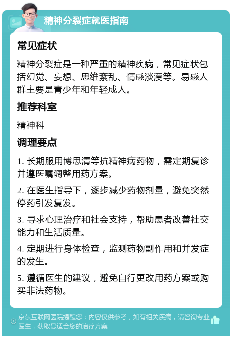 精神分裂症就医指南 常见症状 精神分裂症是一种严重的精神疾病，常见症状包括幻觉、妄想、思维紊乱、情感淡漠等。易感人群主要是青少年和年轻成人。 推荐科室 精神科 调理要点 1. 长期服用博思清等抗精神病药物，需定期复诊并遵医嘱调整用药方案。 2. 在医生指导下，逐步减少药物剂量，避免突然停药引发复发。 3. 寻求心理治疗和社会支持，帮助患者改善社交能力和生活质量。 4. 定期进行身体检查，监测药物副作用和并发症的发生。 5. 遵循医生的建议，避免自行更改用药方案或购买非法药物。