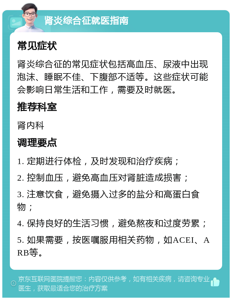 肾炎综合征就医指南 常见症状 肾炎综合征的常见症状包括高血压、尿液中出现泡沫、睡眠不佳、下腹部不适等。这些症状可能会影响日常生活和工作，需要及时就医。 推荐科室 肾内科 调理要点 1. 定期进行体检，及时发现和治疗疾病； 2. 控制血压，避免高血压对肾脏造成损害； 3. 注意饮食，避免摄入过多的盐分和高蛋白食物； 4. 保持良好的生活习惯，避免熬夜和过度劳累； 5. 如果需要，按医嘱服用相关药物，如ACEI、ARB等。