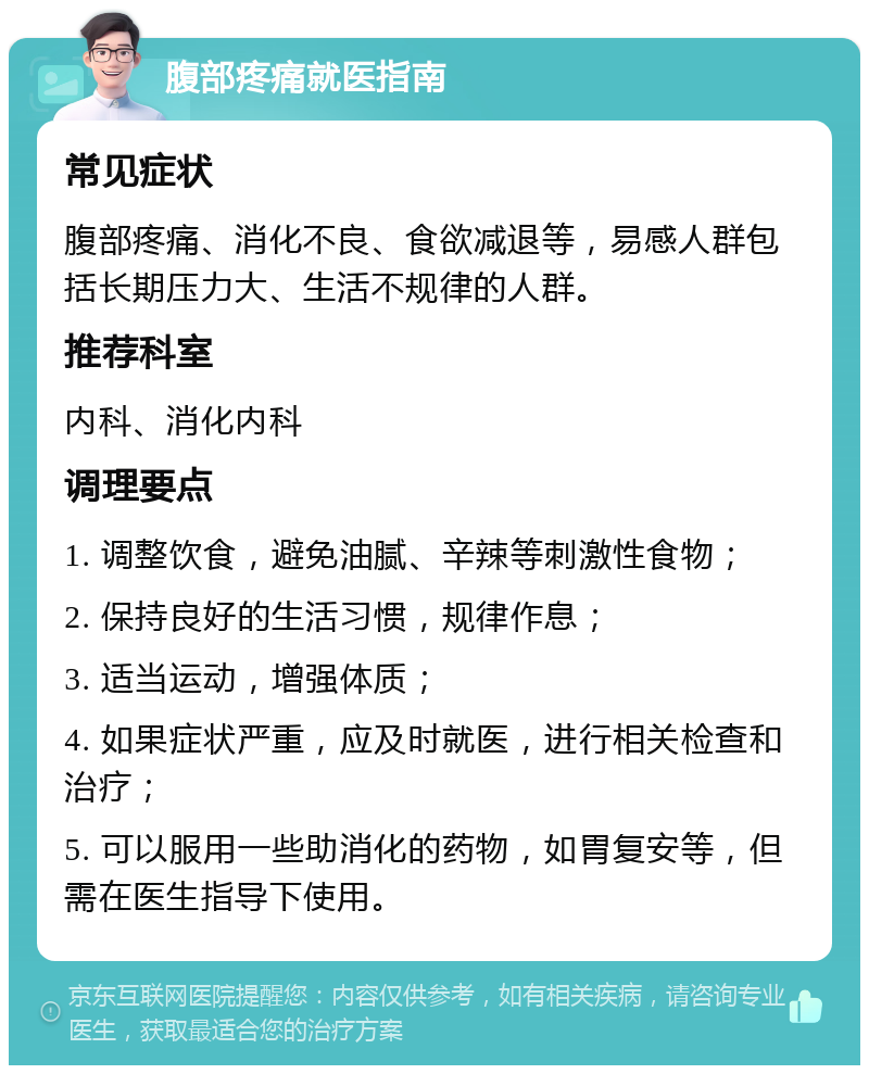 腹部疼痛就医指南 常见症状 腹部疼痛、消化不良、食欲减退等，易感人群包括长期压力大、生活不规律的人群。 推荐科室 内科、消化内科 调理要点 1. 调整饮食，避免油腻、辛辣等刺激性食物； 2. 保持良好的生活习惯，规律作息； 3. 适当运动，增强体质； 4. 如果症状严重，应及时就医，进行相关检查和治疗； 5. 可以服用一些助消化的药物，如胃复安等，但需在医生指导下使用。