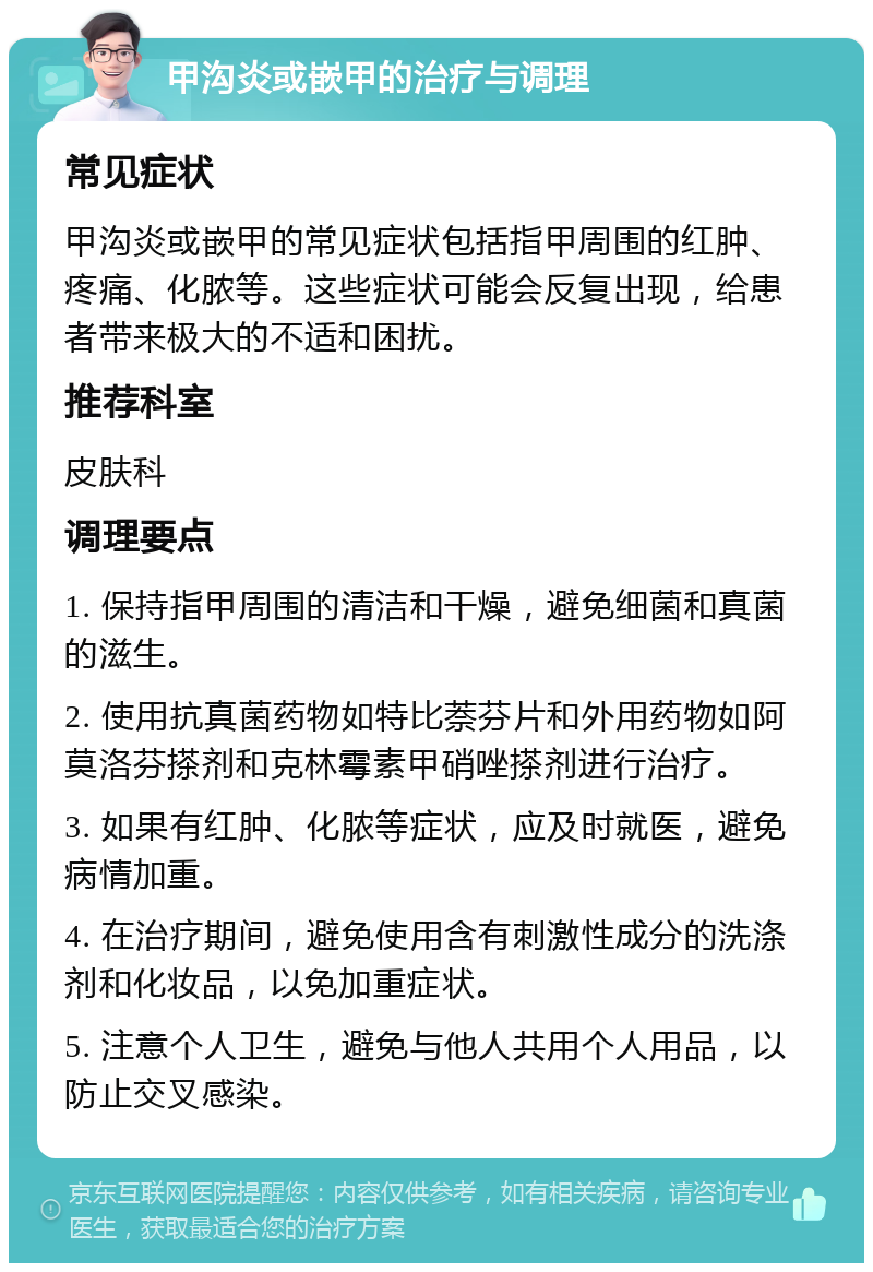 甲沟炎或嵌甲的治疗与调理 常见症状 甲沟炎或嵌甲的常见症状包括指甲周围的红肿、疼痛、化脓等。这些症状可能会反复出现，给患者带来极大的不适和困扰。 推荐科室 皮肤科 调理要点 1. 保持指甲周围的清洁和干燥，避免细菌和真菌的滋生。 2. 使用抗真菌药物如特比萘芬片和外用药物如阿莫洛芬搽剂和克林霉素甲硝唑搽剂进行治疗。 3. 如果有红肿、化脓等症状，应及时就医，避免病情加重。 4. 在治疗期间，避免使用含有刺激性成分的洗涤剂和化妆品，以免加重症状。 5. 注意个人卫生，避免与他人共用个人用品，以防止交叉感染。