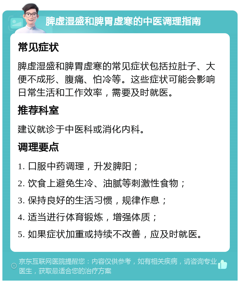 脾虚湿盛和脾胃虚寒的中医调理指南 常见症状 脾虚湿盛和脾胃虚寒的常见症状包括拉肚子、大便不成形、腹痛、怕冷等。这些症状可能会影响日常生活和工作效率，需要及时就医。 推荐科室 建议就诊于中医科或消化内科。 调理要点 1. 口服中药调理，升发脾阳； 2. 饮食上避免生冷、油腻等刺激性食物； 3. 保持良好的生活习惯，规律作息； 4. 适当进行体育锻炼，增强体质； 5. 如果症状加重或持续不改善，应及时就医。