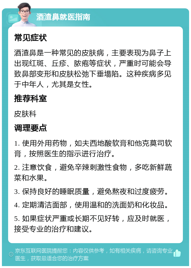 酒渣鼻就医指南 常见症状 酒渣鼻是一种常见的皮肤病，主要表现为鼻子上出现红斑、丘疹、脓疱等症状，严重时可能会导致鼻部变形和皮肤松弛下垂塌陷。这种疾病多见于中年人，尤其是女性。 推荐科室 皮肤科 调理要点 1. 使用外用药物，如夫西地酸软膏和他克莫司软膏，按照医生的指示进行治疗。 2. 注意饮食，避免辛辣刺激性食物，多吃新鲜蔬菜和水果。 3. 保持良好的睡眠质量，避免熬夜和过度疲劳。 4. 定期清洁面部，使用温和的洗面奶和化妆品。 5. 如果症状严重或长期不见好转，应及时就医，接受专业的治疗和建议。