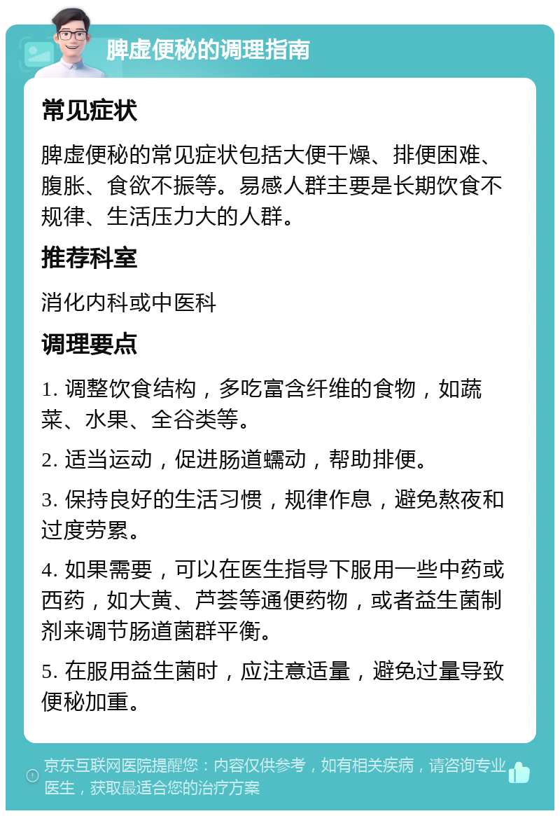 脾虚便秘的调理指南 常见症状 脾虚便秘的常见症状包括大便干燥、排便困难、腹胀、食欲不振等。易感人群主要是长期饮食不规律、生活压力大的人群。 推荐科室 消化内科或中医科 调理要点 1. 调整饮食结构，多吃富含纤维的食物，如蔬菜、水果、全谷类等。 2. 适当运动，促进肠道蠕动，帮助排便。 3. 保持良好的生活习惯，规律作息，避免熬夜和过度劳累。 4. 如果需要，可以在医生指导下服用一些中药或西药，如大黄、芦荟等通便药物，或者益生菌制剂来调节肠道菌群平衡。 5. 在服用益生菌时，应注意适量，避免过量导致便秘加重。