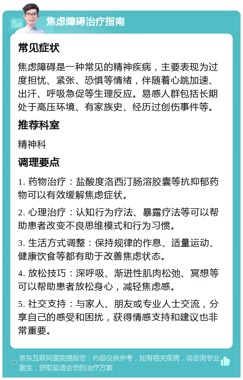 焦虑障碍治疗指南 常见症状 焦虑障碍是一种常见的精神疾病，主要表现为过度担忧、紧张、恐惧等情绪，伴随着心跳加速、出汗、呼吸急促等生理反应。易感人群包括长期处于高压环境、有家族史、经历过创伤事件等。 推荐科室 精神科 调理要点 1. 药物治疗：盐酸度洛西汀肠溶胶囊等抗抑郁药物可以有效缓解焦虑症状。 2. 心理治疗：认知行为疗法、暴露疗法等可以帮助患者改变不良思维模式和行为习惯。 3. 生活方式调整：保持规律的作息、适量运动、健康饮食等都有助于改善焦虑状态。 4. 放松技巧：深呼吸、渐进性肌肉松弛、冥想等可以帮助患者放松身心，减轻焦虑感。 5. 社交支持：与家人、朋友或专业人士交流，分享自己的感受和困扰，获得情感支持和建议也非常重要。