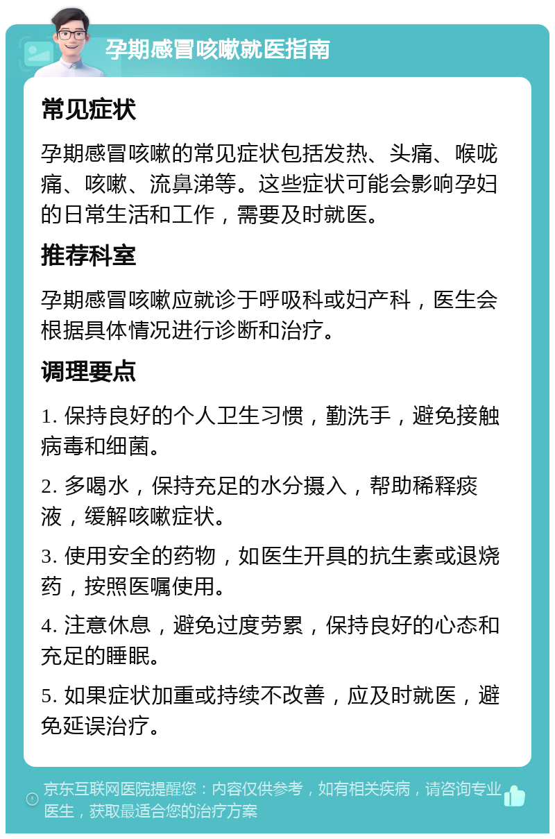 孕期感冒咳嗽就医指南 常见症状 孕期感冒咳嗽的常见症状包括发热、头痛、喉咙痛、咳嗽、流鼻涕等。这些症状可能会影响孕妇的日常生活和工作，需要及时就医。 推荐科室 孕期感冒咳嗽应就诊于呼吸科或妇产科，医生会根据具体情况进行诊断和治疗。 调理要点 1. 保持良好的个人卫生习惯，勤洗手，避免接触病毒和细菌。 2. 多喝水，保持充足的水分摄入，帮助稀释痰液，缓解咳嗽症状。 3. 使用安全的药物，如医生开具的抗生素或退烧药，按照医嘱使用。 4. 注意休息，避免过度劳累，保持良好的心态和充足的睡眠。 5. 如果症状加重或持续不改善，应及时就医，避免延误治疗。