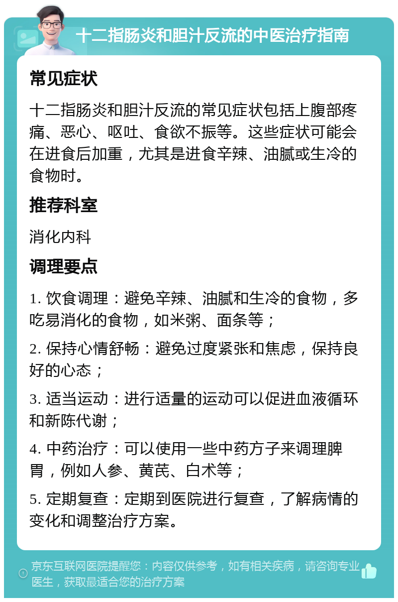 十二指肠炎和胆汁反流的中医治疗指南 常见症状 十二指肠炎和胆汁反流的常见症状包括上腹部疼痛、恶心、呕吐、食欲不振等。这些症状可能会在进食后加重，尤其是进食辛辣、油腻或生冷的食物时。 推荐科室 消化内科 调理要点 1. 饮食调理：避免辛辣、油腻和生冷的食物，多吃易消化的食物，如米粥、面条等； 2. 保持心情舒畅：避免过度紧张和焦虑，保持良好的心态； 3. 适当运动：进行适量的运动可以促进血液循环和新陈代谢； 4. 中药治疗：可以使用一些中药方子来调理脾胃，例如人参、黄芪、白术等； 5. 定期复查：定期到医院进行复查，了解病情的变化和调整治疗方案。