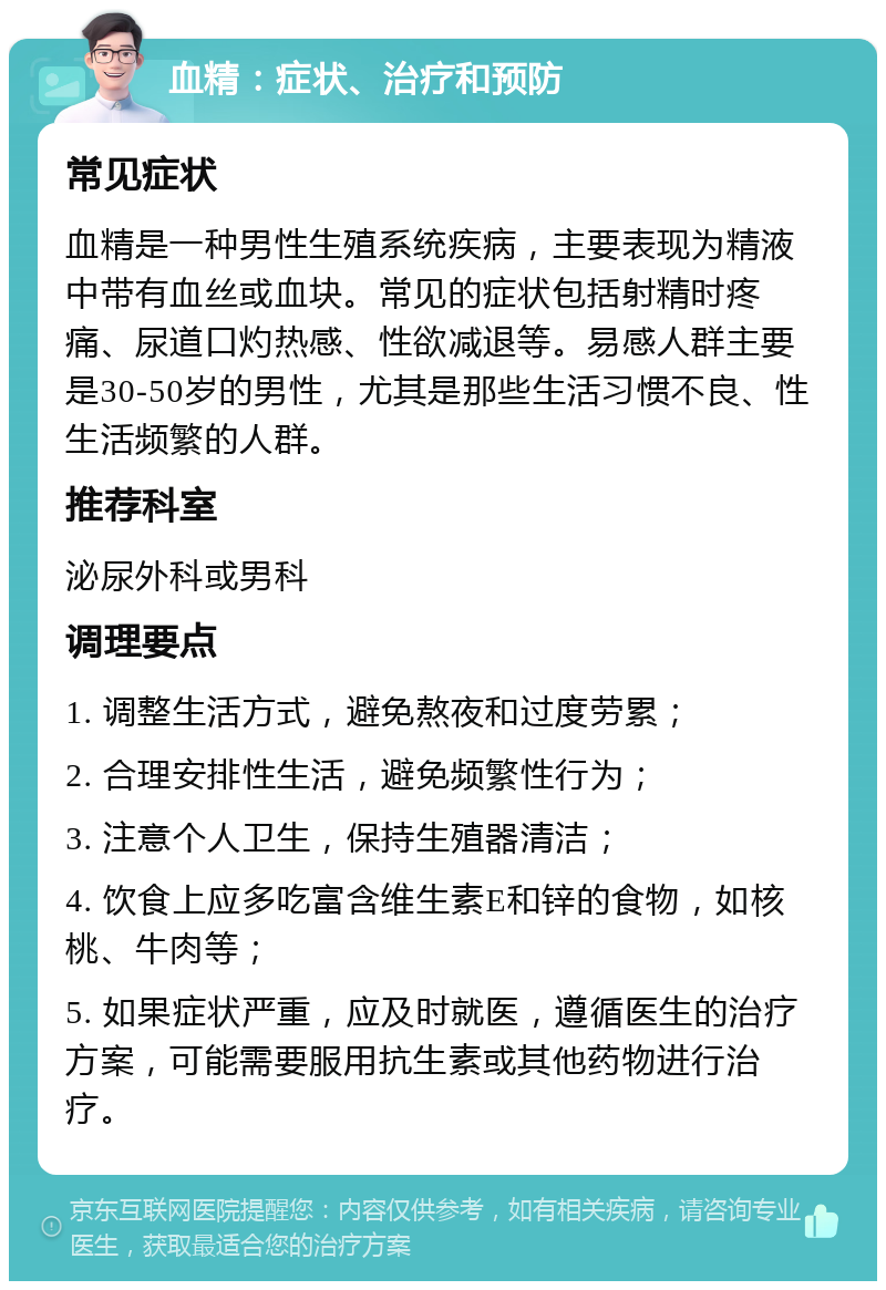 血精：症状、治疗和预防 常见症状 血精是一种男性生殖系统疾病，主要表现为精液中带有血丝或血块。常见的症状包括射精时疼痛、尿道口灼热感、性欲减退等。易感人群主要是30-50岁的男性，尤其是那些生活习惯不良、性生活频繁的人群。 推荐科室 泌尿外科或男科 调理要点 1. 调整生活方式，避免熬夜和过度劳累； 2. 合理安排性生活，避免频繁性行为； 3. 注意个人卫生，保持生殖器清洁； 4. 饮食上应多吃富含维生素E和锌的食物，如核桃、牛肉等； 5. 如果症状严重，应及时就医，遵循医生的治疗方案，可能需要服用抗生素或其他药物进行治疗。