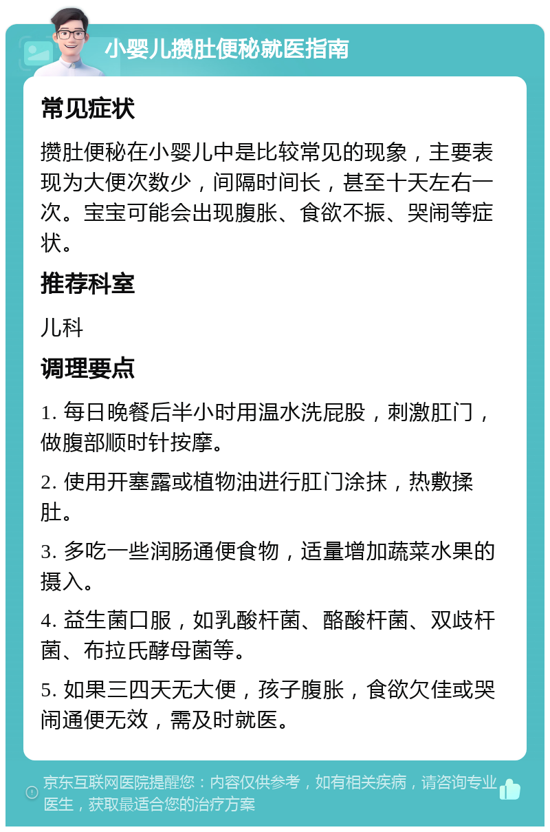 小婴儿攒肚便秘就医指南 常见症状 攒肚便秘在小婴儿中是比较常见的现象，主要表现为大便次数少，间隔时间长，甚至十天左右一次。宝宝可能会出现腹胀、食欲不振、哭闹等症状。 推荐科室 儿科 调理要点 1. 每日晚餐后半小时用温水洗屁股，刺激肛门，做腹部顺时针按摩。 2. 使用开塞露或植物油进行肛门涂抹，热敷揉肚。 3. 多吃一些润肠通便食物，适量增加蔬菜水果的摄入。 4. 益生菌口服，如乳酸杆菌、酪酸杆菌、双歧杆菌、布拉氏酵母菌等。 5. 如果三四天无大便，孩子腹胀，食欲欠佳或哭闹通便无效，需及时就医。