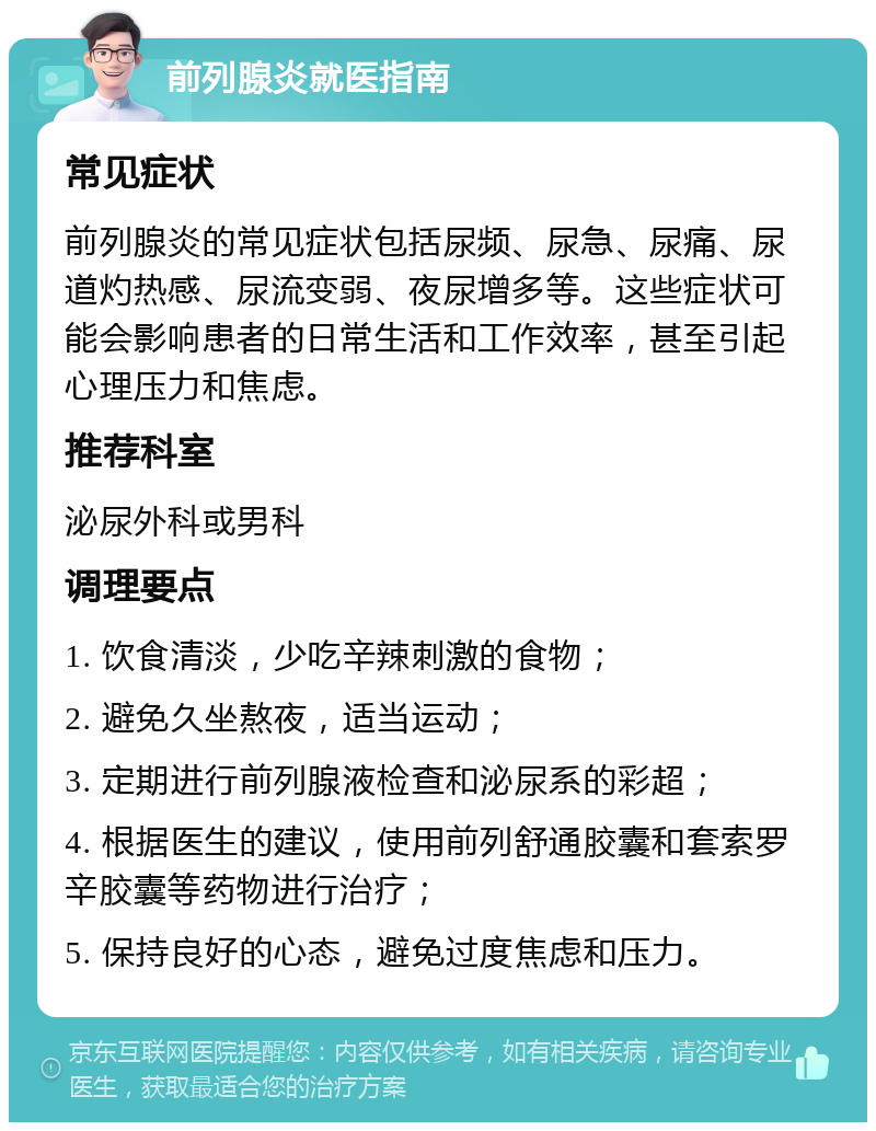 前列腺炎就医指南 常见症状 前列腺炎的常见症状包括尿频、尿急、尿痛、尿道灼热感、尿流变弱、夜尿增多等。这些症状可能会影响患者的日常生活和工作效率，甚至引起心理压力和焦虑。 推荐科室 泌尿外科或男科 调理要点 1. 饮食清淡，少吃辛辣刺激的食物； 2. 避免久坐熬夜，适当运动； 3. 定期进行前列腺液检查和泌尿系的彩超； 4. 根据医生的建议，使用前列舒通胶囊和套索罗辛胶囊等药物进行治疗； 5. 保持良好的心态，避免过度焦虑和压力。