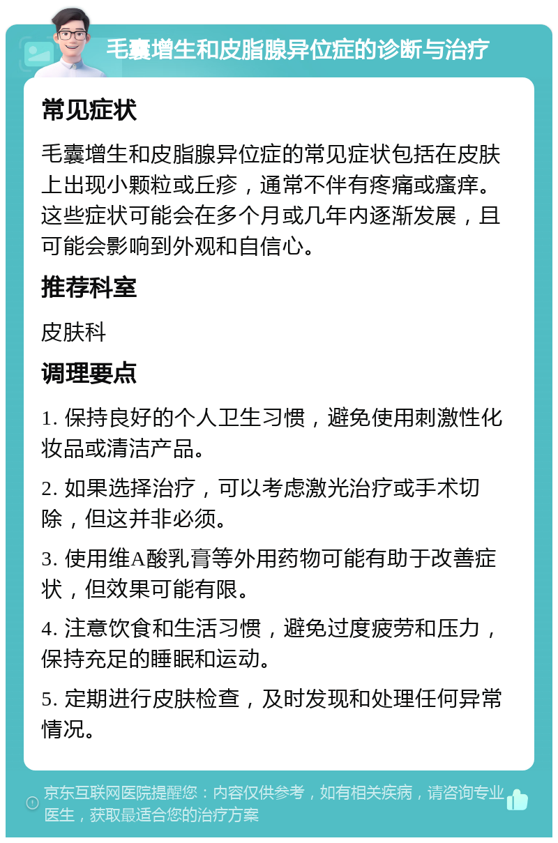 毛囊增生和皮脂腺异位症的诊断与治疗 常见症状 毛囊增生和皮脂腺异位症的常见症状包括在皮肤上出现小颗粒或丘疹，通常不伴有疼痛或瘙痒。这些症状可能会在多个月或几年内逐渐发展，且可能会影响到外观和自信心。 推荐科室 皮肤科 调理要点 1. 保持良好的个人卫生习惯，避免使用刺激性化妆品或清洁产品。 2. 如果选择治疗，可以考虑激光治疗或手术切除，但这并非必须。 3. 使用维A酸乳膏等外用药物可能有助于改善症状，但效果可能有限。 4. 注意饮食和生活习惯，避免过度疲劳和压力，保持充足的睡眠和运动。 5. 定期进行皮肤检查，及时发现和处理任何异常情况。