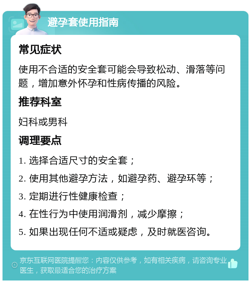 避孕套使用指南 常见症状 使用不合适的安全套可能会导致松动、滑落等问题，增加意外怀孕和性病传播的风险。 推荐科室 妇科或男科 调理要点 1. 选择合适尺寸的安全套； 2. 使用其他避孕方法，如避孕药、避孕环等； 3. 定期进行性健康检查； 4. 在性行为中使用润滑剂，减少摩擦； 5. 如果出现任何不适或疑虑，及时就医咨询。