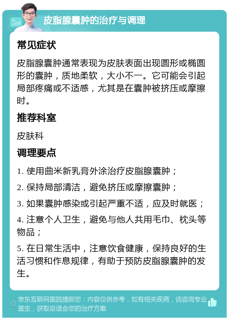 皮脂腺囊肿的治疗与调理 常见症状 皮脂腺囊肿通常表现为皮肤表面出现圆形或椭圆形的囊肿，质地柔软，大小不一。它可能会引起局部疼痛或不适感，尤其是在囊肿被挤压或摩擦时。 推荐科室 皮肤科 调理要点 1. 使用曲米新乳膏外涂治疗皮脂腺囊肿； 2. 保持局部清洁，避免挤压或摩擦囊肿； 3. 如果囊肿感染或引起严重不适，应及时就医； 4. 注意个人卫生，避免与他人共用毛巾、枕头等物品； 5. 在日常生活中，注意饮食健康，保持良好的生活习惯和作息规律，有助于预防皮脂腺囊肿的发生。