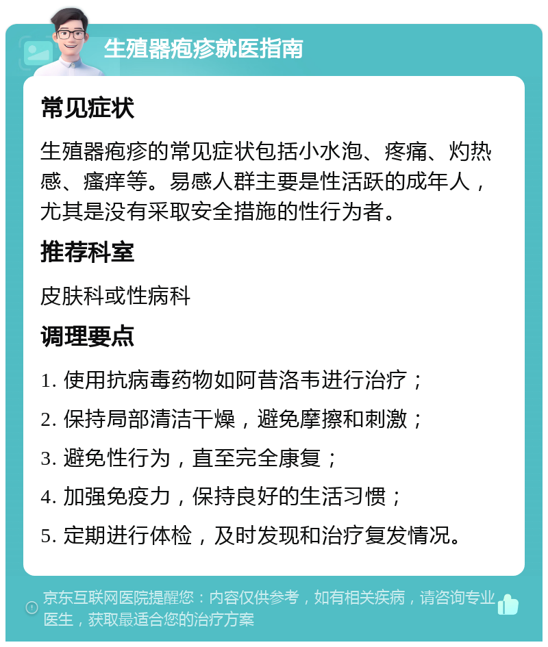 生殖器疱疹就医指南 常见症状 生殖器疱疹的常见症状包括小水泡、疼痛、灼热感、瘙痒等。易感人群主要是性活跃的成年人，尤其是没有采取安全措施的性行为者。 推荐科室 皮肤科或性病科 调理要点 1. 使用抗病毒药物如阿昔洛韦进行治疗； 2. 保持局部清洁干燥，避免摩擦和刺激； 3. 避免性行为，直至完全康复； 4. 加强免疫力，保持良好的生活习惯； 5. 定期进行体检，及时发现和治疗复发情况。