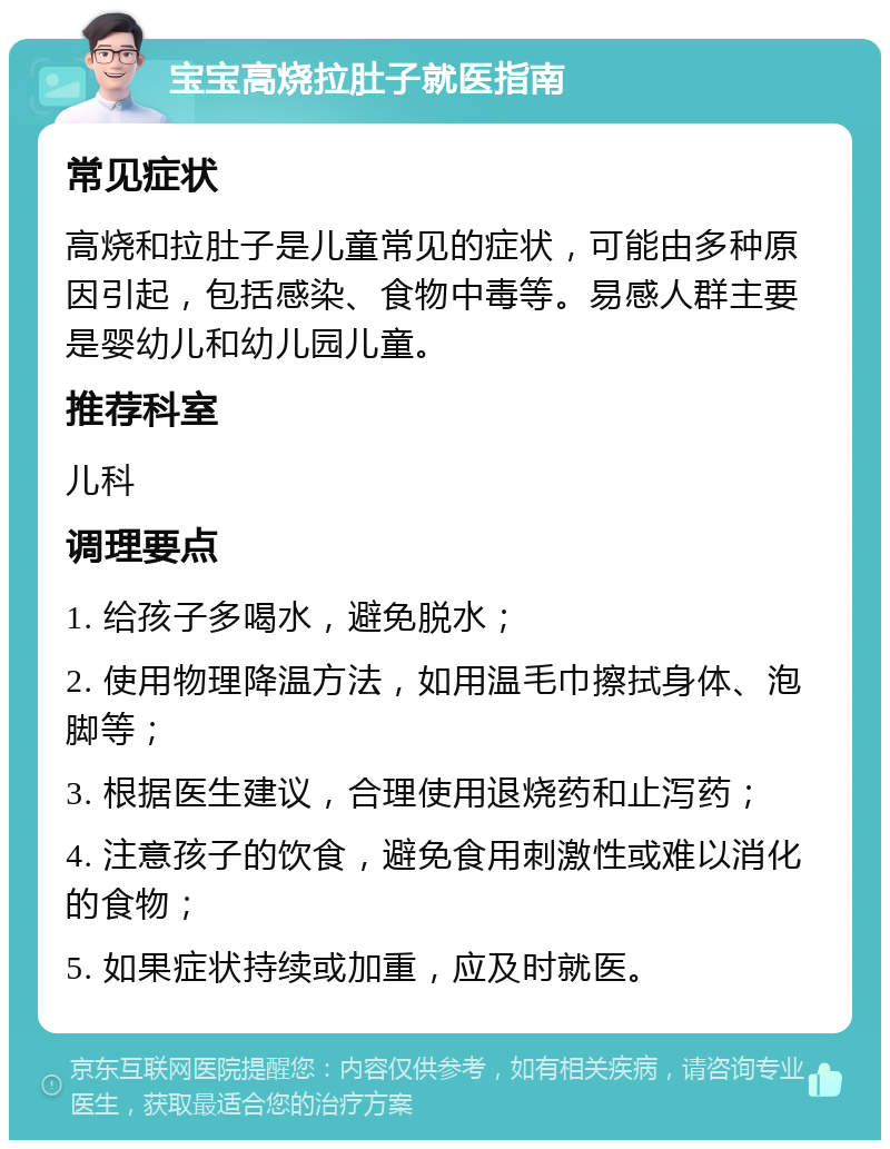 宝宝高烧拉肚子就医指南 常见症状 高烧和拉肚子是儿童常见的症状，可能由多种原因引起，包括感染、食物中毒等。易感人群主要是婴幼儿和幼儿园儿童。 推荐科室 儿科 调理要点 1. 给孩子多喝水，避免脱水； 2. 使用物理降温方法，如用温毛巾擦拭身体、泡脚等； 3. 根据医生建议，合理使用退烧药和止泻药； 4. 注意孩子的饮食，避免食用刺激性或难以消化的食物； 5. 如果症状持续或加重，应及时就医。