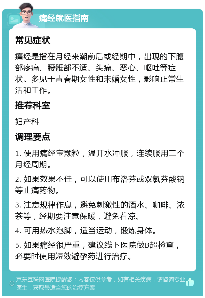 痛经就医指南 常见症状 痛经是指在月经来潮前后或经期中，出现的下腹部疼痛、腰骶部不适、头痛、恶心、呕吐等症状。多见于青春期女性和未婚女性，影响正常生活和工作。 推荐科室 妇产科 调理要点 1. 使用痛经宝颗粒，温开水冲服，连续服用三个月经周期。 2. 如果效果不佳，可以使用布洛芬或双氯芬酸钠等止痛药物。 3. 注意规律作息，避免刺激性的酒水、咖啡、浓茶等，经期要注意保暖，避免着凉。 4. 可用热水泡脚，适当运动，锻炼身体。 5. 如果痛经很严重，建议线下医院做B超检查，必要时使用短效避孕药进行治疗。