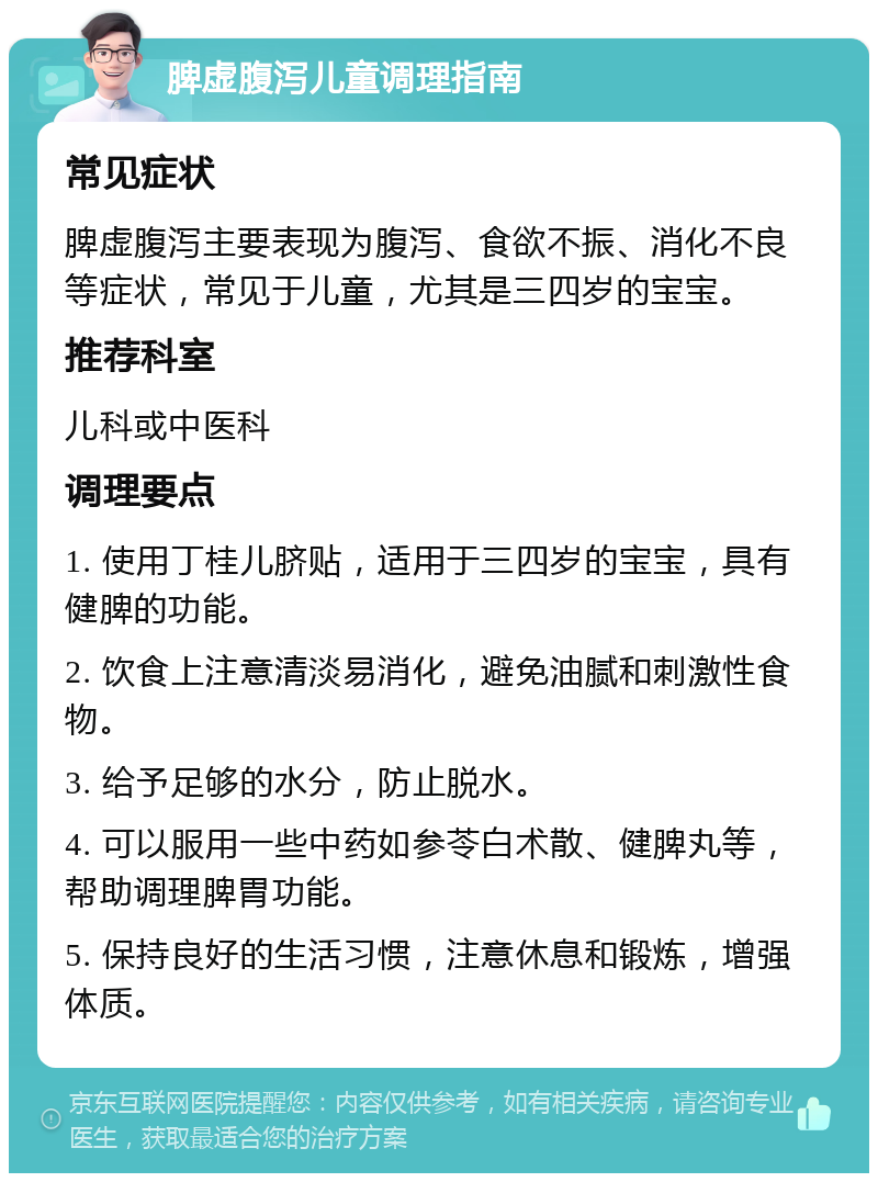 脾虚腹泻儿童调理指南 常见症状 脾虚腹泻主要表现为腹泻、食欲不振、消化不良等症状，常见于儿童，尤其是三四岁的宝宝。 推荐科室 儿科或中医科 调理要点 1. 使用丁桂儿脐贴，适用于三四岁的宝宝，具有健脾的功能。 2. 饮食上注意清淡易消化，避免油腻和刺激性食物。 3. 给予足够的水分，防止脱水。 4. 可以服用一些中药如参苓白术散、健脾丸等，帮助调理脾胃功能。 5. 保持良好的生活习惯，注意休息和锻炼，增强体质。