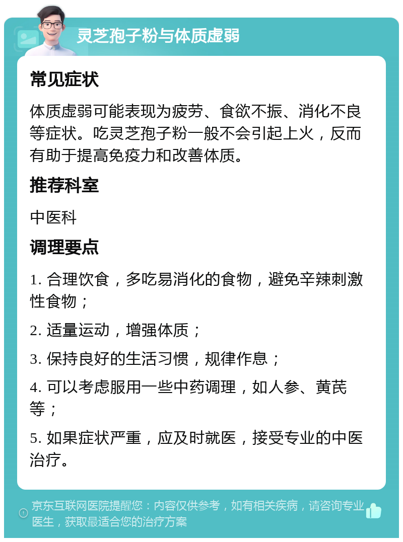 灵芝孢子粉与体质虚弱 常见症状 体质虚弱可能表现为疲劳、食欲不振、消化不良等症状。吃灵芝孢子粉一般不会引起上火，反而有助于提高免疫力和改善体质。 推荐科室 中医科 调理要点 1. 合理饮食，多吃易消化的食物，避免辛辣刺激性食物； 2. 适量运动，增强体质； 3. 保持良好的生活习惯，规律作息； 4. 可以考虑服用一些中药调理，如人参、黄芪等； 5. 如果症状严重，应及时就医，接受专业的中医治疗。