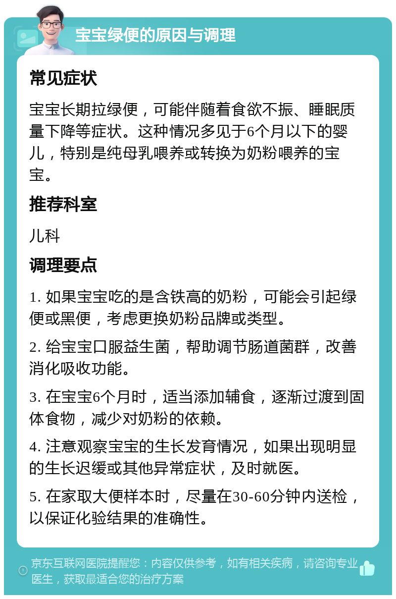 宝宝绿便的原因与调理 常见症状 宝宝长期拉绿便，可能伴随着食欲不振、睡眠质量下降等症状。这种情况多见于6个月以下的婴儿，特别是纯母乳喂养或转换为奶粉喂养的宝宝。 推荐科室 儿科 调理要点 1. 如果宝宝吃的是含铁高的奶粉，可能会引起绿便或黑便，考虑更换奶粉品牌或类型。 2. 给宝宝口服益生菌，帮助调节肠道菌群，改善消化吸收功能。 3. 在宝宝6个月时，适当添加辅食，逐渐过渡到固体食物，减少对奶粉的依赖。 4. 注意观察宝宝的生长发育情况，如果出现明显的生长迟缓或其他异常症状，及时就医。 5. 在家取大便样本时，尽量在30-60分钟内送检，以保证化验结果的准确性。