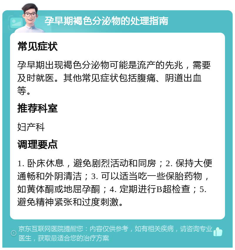 孕早期褐色分泌物的处理指南 常见症状 孕早期出现褐色分泌物可能是流产的先兆，需要及时就医。其他常见症状包括腹痛、阴道出血等。 推荐科室 妇产科 调理要点 1. 卧床休息，避免剧烈活动和同房；2. 保持大便通畅和外阴清洁；3. 可以适当吃一些保胎药物，如黄体酮或地屈孕酮；4. 定期进行B超检查；5. 避免精神紧张和过度刺激。