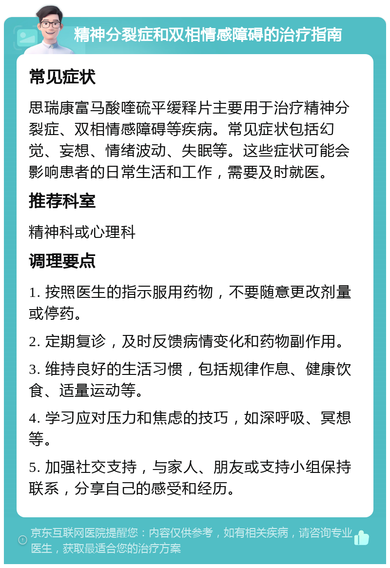 精神分裂症和双相情感障碍的治疗指南 常见症状 思瑞康富马酸喹硫平缓释片主要用于治疗精神分裂症、双相情感障碍等疾病。常见症状包括幻觉、妄想、情绪波动、失眠等。这些症状可能会影响患者的日常生活和工作，需要及时就医。 推荐科室 精神科或心理科 调理要点 1. 按照医生的指示服用药物，不要随意更改剂量或停药。 2. 定期复诊，及时反馈病情变化和药物副作用。 3. 维持良好的生活习惯，包括规律作息、健康饮食、适量运动等。 4. 学习应对压力和焦虑的技巧，如深呼吸、冥想等。 5. 加强社交支持，与家人、朋友或支持小组保持联系，分享自己的感受和经历。