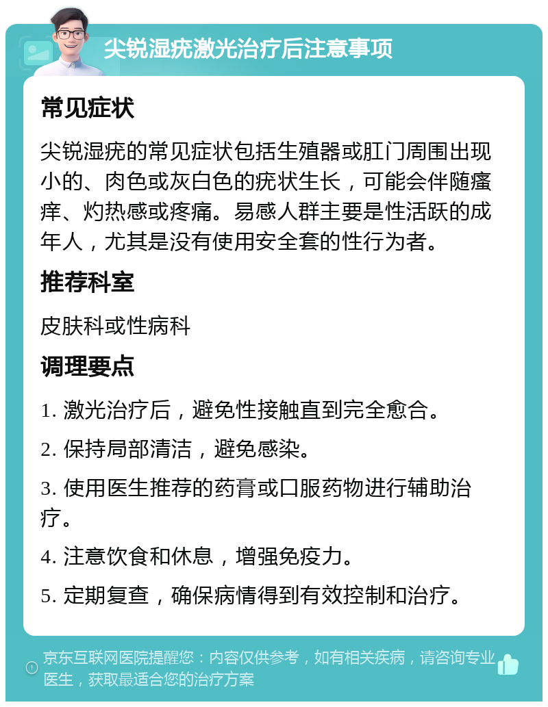 尖锐湿疣激光治疗后注意事项 常见症状 尖锐湿疣的常见症状包括生殖器或肛门周围出现小的、肉色或灰白色的疣状生长，可能会伴随瘙痒、灼热感或疼痛。易感人群主要是性活跃的成年人，尤其是没有使用安全套的性行为者。 推荐科室 皮肤科或性病科 调理要点 1. 激光治疗后，避免性接触直到完全愈合。 2. 保持局部清洁，避免感染。 3. 使用医生推荐的药膏或口服药物进行辅助治疗。 4. 注意饮食和休息，增强免疫力。 5. 定期复查，确保病情得到有效控制和治疗。