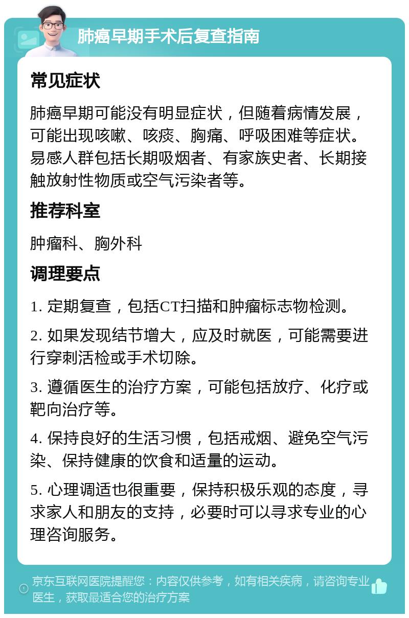 肺癌早期手术后复查指南 常见症状 肺癌早期可能没有明显症状，但随着病情发展，可能出现咳嗽、咳痰、胸痛、呼吸困难等症状。易感人群包括长期吸烟者、有家族史者、长期接触放射性物质或空气污染者等。 推荐科室 肿瘤科、胸外科 调理要点 1. 定期复查，包括CT扫描和肿瘤标志物检测。 2. 如果发现结节增大，应及时就医，可能需要进行穿刺活检或手术切除。 3. 遵循医生的治疗方案，可能包括放疗、化疗或靶向治疗等。 4. 保持良好的生活习惯，包括戒烟、避免空气污染、保持健康的饮食和适量的运动。 5. 心理调适也很重要，保持积极乐观的态度，寻求家人和朋友的支持，必要时可以寻求专业的心理咨询服务。