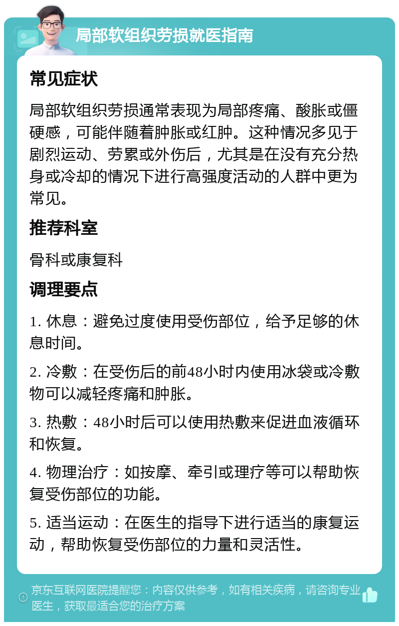 局部软组织劳损就医指南 常见症状 局部软组织劳损通常表现为局部疼痛、酸胀或僵硬感，可能伴随着肿胀或红肿。这种情况多见于剧烈运动、劳累或外伤后，尤其是在没有充分热身或冷却的情况下进行高强度活动的人群中更为常见。 推荐科室 骨科或康复科 调理要点 1. 休息：避免过度使用受伤部位，给予足够的休息时间。 2. 冷敷：在受伤后的前48小时内使用冰袋或冷敷物可以减轻疼痛和肿胀。 3. 热敷：48小时后可以使用热敷来促进血液循环和恢复。 4. 物理治疗：如按摩、牵引或理疗等可以帮助恢复受伤部位的功能。 5. 适当运动：在医生的指导下进行适当的康复运动，帮助恢复受伤部位的力量和灵活性。