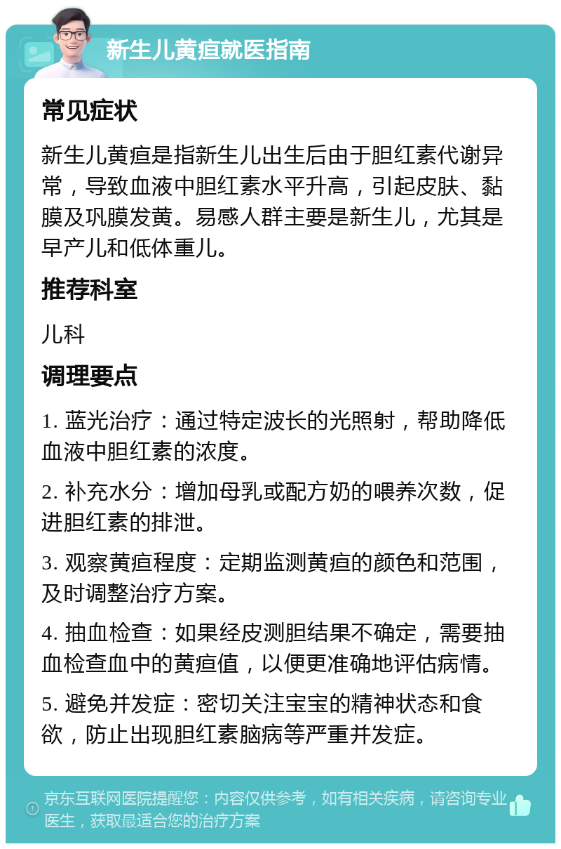 新生儿黄疸就医指南 常见症状 新生儿黄疸是指新生儿出生后由于胆红素代谢异常，导致血液中胆红素水平升高，引起皮肤、黏膜及巩膜发黄。易感人群主要是新生儿，尤其是早产儿和低体重儿。 推荐科室 儿科 调理要点 1. 蓝光治疗：通过特定波长的光照射，帮助降低血液中胆红素的浓度。 2. 补充水分：增加母乳或配方奶的喂养次数，促进胆红素的排泄。 3. 观察黄疸程度：定期监测黄疸的颜色和范围，及时调整治疗方案。 4. 抽血检查：如果经皮测胆结果不确定，需要抽血检查血中的黄疸值，以便更准确地评估病情。 5. 避免并发症：密切关注宝宝的精神状态和食欲，防止出现胆红素脑病等严重并发症。