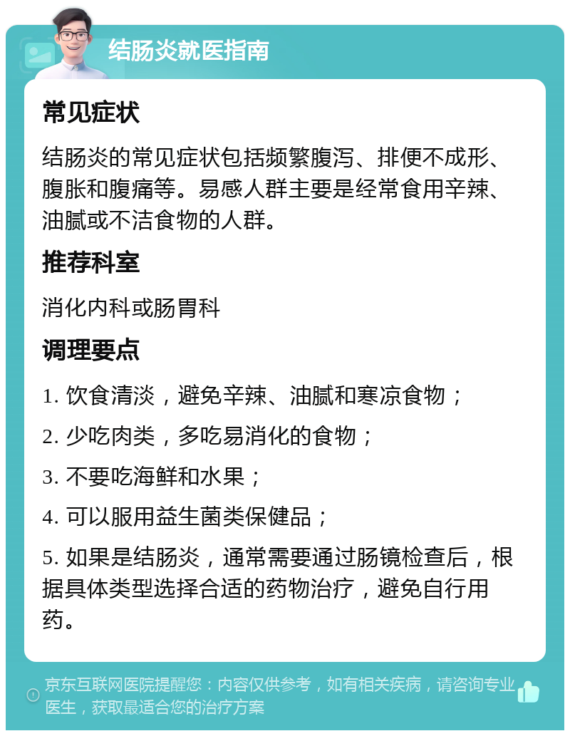 结肠炎就医指南 常见症状 结肠炎的常见症状包括频繁腹泻、排便不成形、腹胀和腹痛等。易感人群主要是经常食用辛辣、油腻或不洁食物的人群。 推荐科室 消化内科或肠胃科 调理要点 1. 饮食清淡，避免辛辣、油腻和寒凉食物； 2. 少吃肉类，多吃易消化的食物； 3. 不要吃海鲜和水果； 4. 可以服用益生菌类保健品； 5. 如果是结肠炎，通常需要通过肠镜检查后，根据具体类型选择合适的药物治疗，避免自行用药。