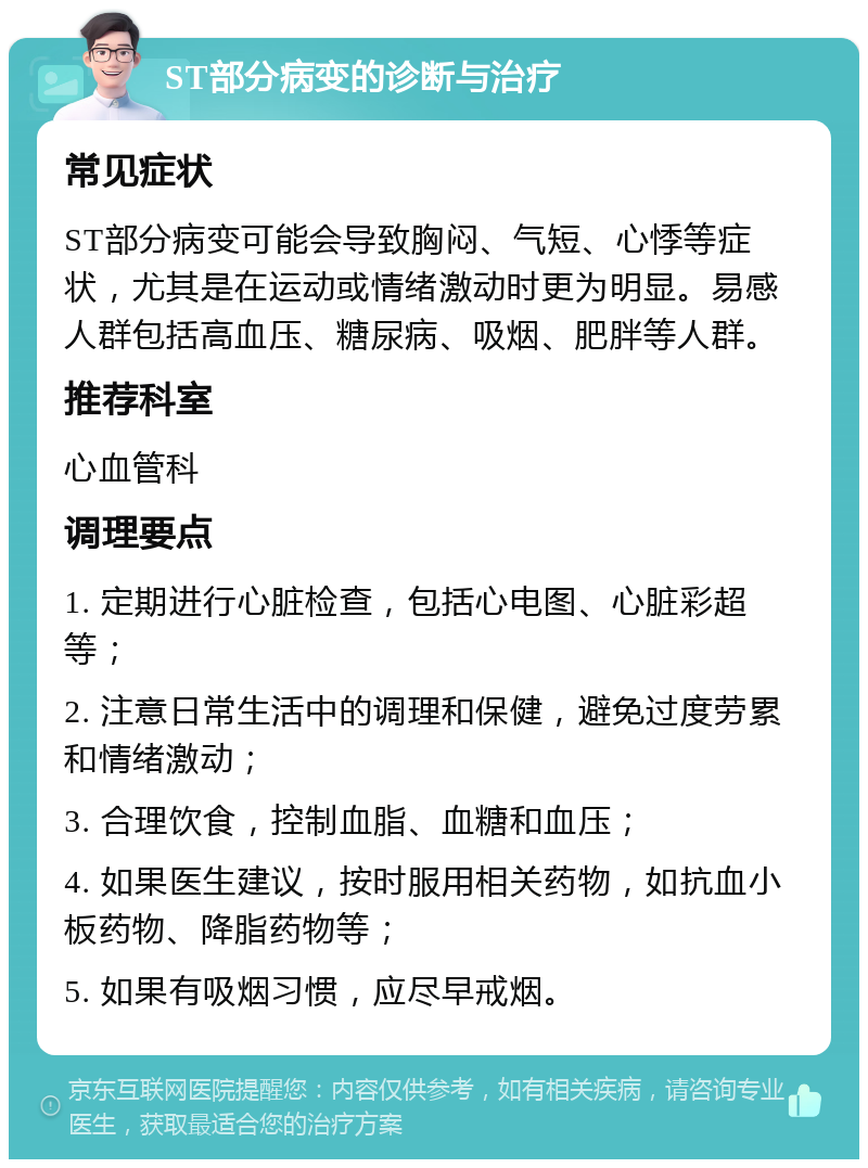 ST部分病变的诊断与治疗 常见症状 ST部分病变可能会导致胸闷、气短、心悸等症状，尤其是在运动或情绪激动时更为明显。易感人群包括高血压、糖尿病、吸烟、肥胖等人群。 推荐科室 心血管科 调理要点 1. 定期进行心脏检查，包括心电图、心脏彩超等； 2. 注意日常生活中的调理和保健，避免过度劳累和情绪激动； 3. 合理饮食，控制血脂、血糖和血压； 4. 如果医生建议，按时服用相关药物，如抗血小板药物、降脂药物等； 5. 如果有吸烟习惯，应尽早戒烟。