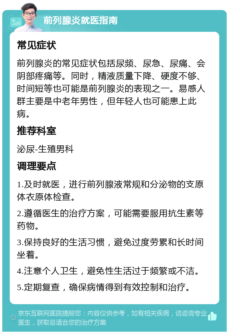 前列腺炎就医指南 常见症状 前列腺炎的常见症状包括尿频、尿急、尿痛、会阴部疼痛等。同时，精液质量下降、硬度不够、时间短等也可能是前列腺炎的表现之一。易感人群主要是中老年男性，但年轻人也可能患上此病。 推荐科室 泌尿-生殖男科 调理要点 1.及时就医，进行前列腺液常规和分泌物的支原体衣原体检查。 2.遵循医生的治疗方案，可能需要服用抗生素等药物。 3.保持良好的生活习惯，避免过度劳累和长时间坐着。 4.注意个人卫生，避免性生活过于频繁或不洁。 5.定期复查，确保病情得到有效控制和治疗。