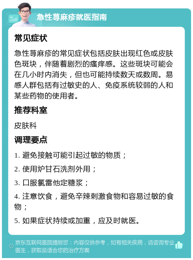 急性荨麻疹就医指南 常见症状 急性荨麻疹的常见症状包括皮肤出现红色或皮肤色斑块，伴随着剧烈的瘙痒感。这些斑块可能会在几小时内消失，但也可能持续数天或数周。易感人群包括有过敏史的人、免疫系统较弱的人和某些药物的使用者。 推荐科室 皮肤科 调理要点 1. 避免接触可能引起过敏的物质； 2. 使用炉甘石洗剂外用； 3. 口服氯雷他定糖浆； 4. 注意饮食，避免辛辣刺激食物和容易过敏的食物； 5. 如果症状持续或加重，应及时就医。