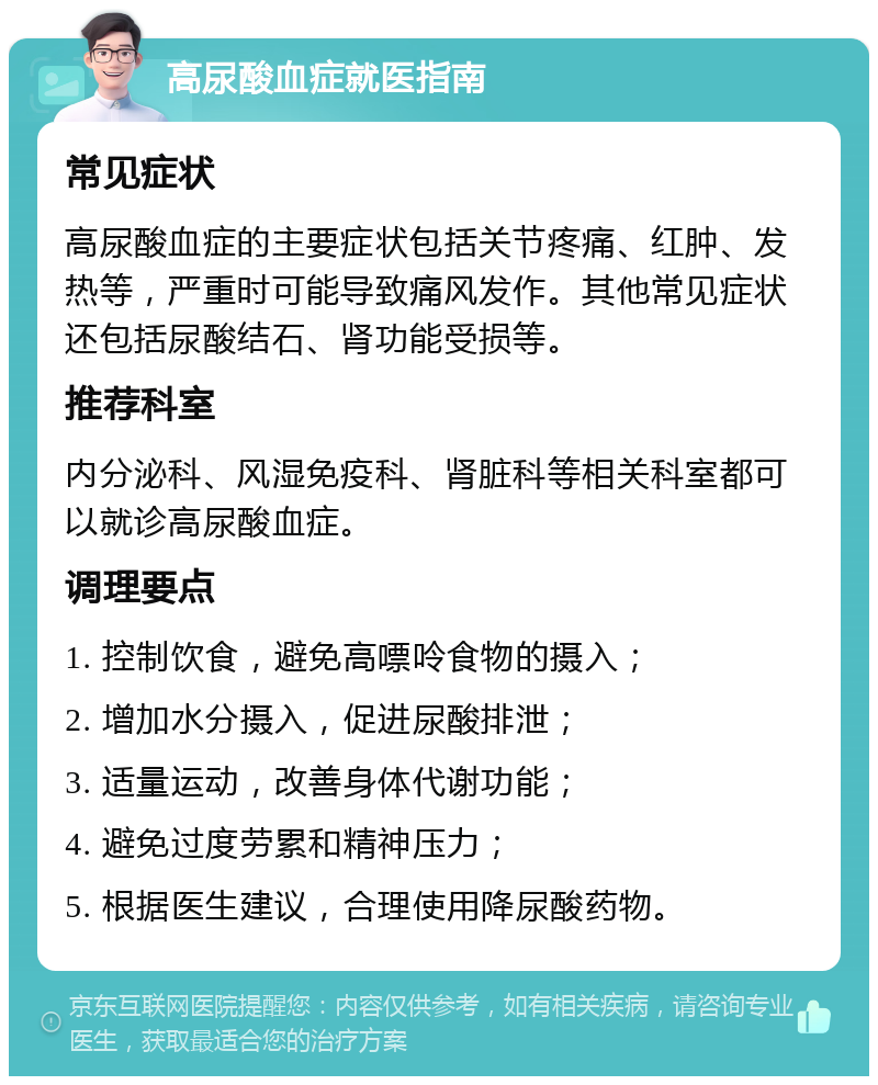 高尿酸血症就医指南 常见症状 高尿酸血症的主要症状包括关节疼痛、红肿、发热等，严重时可能导致痛风发作。其他常见症状还包括尿酸结石、肾功能受损等。 推荐科室 内分泌科、风湿免疫科、肾脏科等相关科室都可以就诊高尿酸血症。 调理要点 1. 控制饮食，避免高嘌呤食物的摄入； 2. 增加水分摄入，促进尿酸排泄； 3. 适量运动，改善身体代谢功能； 4. 避免过度劳累和精神压力； 5. 根据医生建议，合理使用降尿酸药物。