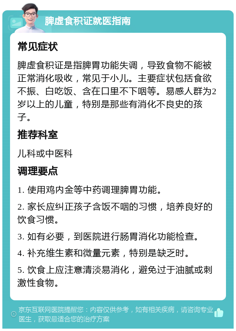 脾虚食积证就医指南 常见症状 脾虚食积证是指脾胃功能失调，导致食物不能被正常消化吸收，常见于小儿。主要症状包括食欲不振、白吃饭、含在口里不下咽等。易感人群为2岁以上的儿童，特别是那些有消化不良史的孩子。 推荐科室 儿科或中医科 调理要点 1. 使用鸡内金等中药调理脾胃功能。 2. 家长应纠正孩子含饭不咽的习惯，培养良好的饮食习惯。 3. 如有必要，到医院进行肠胃消化功能检查。 4. 补充维生素和微量元素，特别是缺乏时。 5. 饮食上应注意清淡易消化，避免过于油腻或刺激性食物。